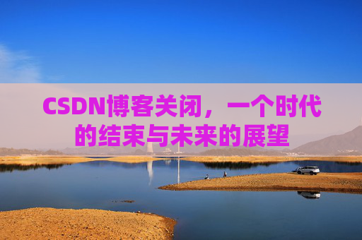 CSDN博客关闭，一个时代的结束与未来的展望